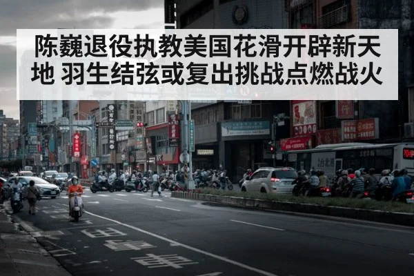 陈巍退役执教美国花滑开辟新天地 羽生结弦或复出挑战点燃战火