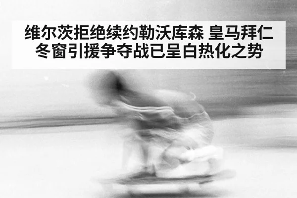 维尔茨拒绝续约勒沃库森 皇马拜仁冬窗引援争夺战已呈白热化之势